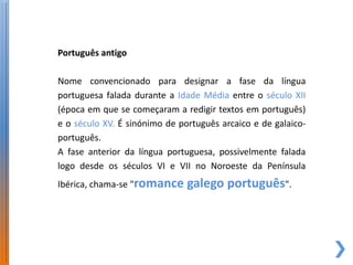 Português antigo

Nome convencionado para designar a fase da língua
portuguesa falada durante a Idade Média entre o século XII
(época em que se começaram a redigir textos em português)
e o século XV. É sinónimo de português arcaico e de galaico-
português.
A fase anterior da língua portuguesa, possivelmente falada
logo desde os séculos VI e VII no Noroeste da Península
Ibérica, chama-se "romance     galego português".
 