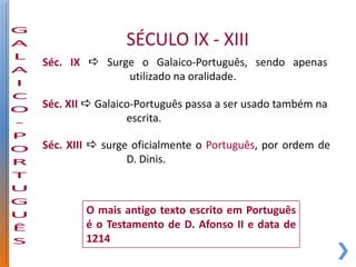 SÉCULO IX - XIII
Séc. IX  Surge o Galaico-Português, sendo apenas
              utilizado na oralidade.

Séc. XII  Galaico-Português passa a ser usado também na
                 escrita.

Séc. XIII  surge oficialmente o Português, por ordem de
                 D. Dinis.



        O mais antigo texto escrito em Português
        é o Testamento de D. Afonso II e data de
        1214
 