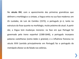 No século XVI, com o aparecimento das primeiras gramáticas que

definem a morfologia e a sintaxe, a língua entra na sua fase moderna: em

Os Lusíadas, de Luís de Camões (1572), o português já é, tanto na

estrutura da frase quanto na morfologia, muito próximo do atual. A partir

daí, a língua terá mudanças menores: na fase em que Portugal foi

governado pelo trono espanhol (1580-1640), o português incorpora

palavras castelhanas (como bobo e granizo); e a influência francesa no

século XVIII (sentida principalmente em Portugal) faz o português da

metrópole afastar-se do falado nas colónias.
 