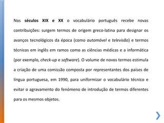 Nos séculos XIX e XX o vocabulário português recebe novas

contribuições: surgem termos de origem greco-latina para designar os

avanços tecnológicos da época (como automóvel e televisão) e termos

técnicos em inglês em ramos como as ciências médicas e a informática

(por exemplo, check-up e software). O volume de novos termos estimula

a criação de uma comissão composta por representantes dos países de

língua portuguesa, em 1990, para uniformizar o vocabulário técnico e

evitar o agravamento do fenómeno de introdução de termos diferentes

para os mesmos objetos.
 