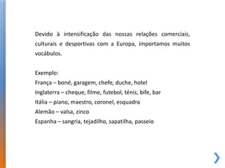 Devido à intensificação das nossas relações comerciais,
culturais e desportivas com a Europa, importamos muitos
vocábulos.


Exemplo:
França – boné, garagem, chefe, duche, hotel
Inglaterra – cheque, filme, futebol, ténis, bife, bar
Itália – piano, maestro, coronel, esquadra
Alemão – valsa, zinco
Espanha – sangria, tejadilho, sapatilha, passeio
 