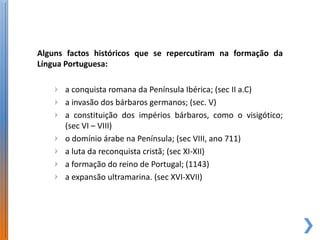 Alguns factos históricos que se repercutiram na formação da
Língua Portuguesa:

      a conquista romana da Península Ibérica; (sec II a.C)
      a invasão dos bárbaros germanos; (sec. V)
      a constituição dos impérios bárbaros, como o visigótico;
      (sec VI – VIII)
      o domínio árabe na Península; (sec VIII, ano 711)
      a luta da reconquista cristã; (sec XI-XII)
      a formação do reino de Portugal; (1143)
      a expansão ultramarina. (sec XVI-XVII)
 