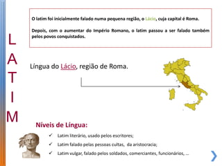 O latim foi inicialmente falado numa pequena região, o Lácio, cuja capital é Roma.

Depois, com o aumentar do Império Romano, o latim passou a ser falado também
pelos povos conquistados.




Língua do Lácio, região de Roma.




 Níveis de Língua:
           Latim literário, usado pelos escritores;
           Latim falado pelas pessoas cultas, da aristocracia;
           Latim vulgar, falado pelos soldados, comerciantes, funcionários, …
 