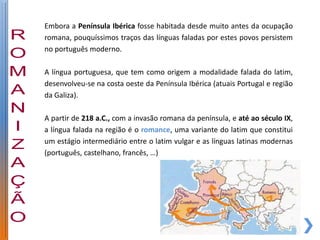Embora a Península Ibérica fosse habitada desde muito antes da ocupação
romana, pouquíssimos traços das línguas faladas por estes povos persistem
no português moderno.

A língua portuguesa, que tem como origem a modalidade falada do latim,
desenvolveu-se na costa oeste da Península Ibérica (atuais Portugal e região
da Galiza).

A partir de 218 a.C., com a invasão romana da península, e até ao século IX,
a língua falada na região é o romance, uma variante do latim que constitui
um estágio intermediário entre o latim vulgar e as línguas latinas modernas
(português, castelhano, francês, …)
 