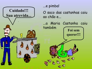 ...e pimba!
O saco das castanhas caiu
ao chão e...
...a Maria Castanha caiu
também
Cuidado!!!
Sua atrevida...
Foi sem
querer!!!
 