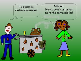 Tu gostas de
castanhas assadas?
Não sei.
Nunca comi castanhas,
na minha terra não há!
 
