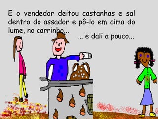 E o vendedor deitou castanhas e sal
dentro do assador e pô-lo em cima do
lume, no carrinho...
... e dali a pouco...
 