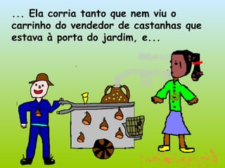 ... Ela corria tanto que nem viu o carrinho do vendedor de castanhas que estava à porta do jardim, e... 