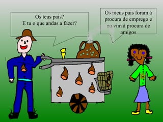 Os teus pais? E tu o que andas a fazer? Os meus pais foram á procura de emprego e eu vim à procura de amigos 
