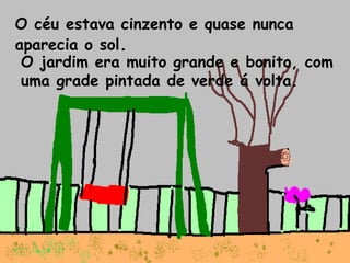O céu estava cinzento e quase nunca aparecia o sol . O jardim era muito grande e bonito, com uma grade pintada de verde á volta. 