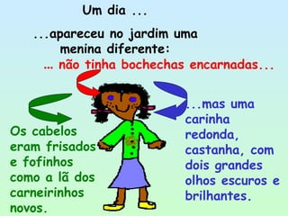 Um dia ... ...apareceu no jardim uma menina diferente: ...mas uma carinha redonda, castanha, com dois grandes olhos escuros e brilhantes.   ...  não tinha bochechas encarnadas...   Os cabelos eram frisados e fofinhos como a lã dos carneirinhos novos. 