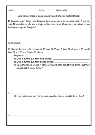 NOME:_________________________ DATA: ___/___/___ PROFESSORA:____________
                       UNIDADE HIGIENÓPOLISCENTRO
         Leia com atenção e depois resolva as histórias matemáticas:

1) Joaquim quer fazer um desenho bem colorido, mas só pode usar 6 cores,
pois 12 canetinhas do seu estojo estão sem tinta. Quantas canetinhas há ao
todo no estojo de Joaquim?




RESPOSTA: _____________________________________________

2) Na escola tem três turmas de 2º ano. O 2º ano F tem 22 alunos, o 2º ano B
tem 24 e o 2º ano D tem 21 alunos.
     Responda:
     a) Qual a turma que tem mais alunos? __________________________
     b) Qual a turma que tem menos alunos? ________________________
     c) Se juntarmos o 2ºano F com o 2º ano D para assistir um filme, quantos
        alunos assistirão o filme?




R.____________________________________________________
     d) E se juntarmos as três turmas, quantos alunos assistirão o filme?




R. ____________________________________________________
 