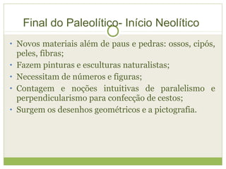 • Novos materiais além de paus e pedras: ossos, cipós,
peles, fibras;
• Fazem pinturas e esculturas naturalistas;
• Necessitam de números e figuras;
• Contagem e noções intuitivas de paralelismo e
perpendicularismo para confecção de cestos;
• Surgem os desenhos geométricos e a pictografia.
Final do Paleolítico- Início Neolítico
 