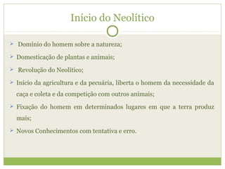 Início do Neolítico
 Domínio do homem sobre a natureza;
 Domesticação de plantas e animais;
 Revolução do Neolítico;
 Inicio da agricultura e da pecuária, liberta o homem da necessidade da
caça e coleta e da competição com outros animais;
 Fixação do homem em determinados lugares em que a terra produz
mais;
 Novos Conhecimentos com tentativa e erro.
 