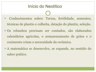  Conhecimentos sobre: Terras, fertilidade, sementes,
técnicas de plantio e colheita, datação do plantio, seleção.
 Os rebanhos precisam ser contados, são elaborados
calendários agrícolas, o armazenamento de grãos e o
cozimento criam a necessidade da cerâmica.
 A matemática se desenvolve, se expande, no sentido do
saber prático.
Início do Neolítico
 