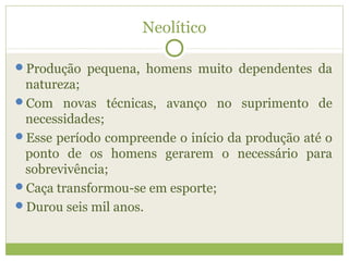 Neolítico
Produção pequena, homens muito dependentes da
natureza;
Com novas técnicas, avanço no suprimento de
necessidades;
Esse período compreende o início da produção até o
ponto de os homens gerarem o necessário para
sobrevivência;
Caça transformou-se em esporte;
Durou seis mil anos.
 