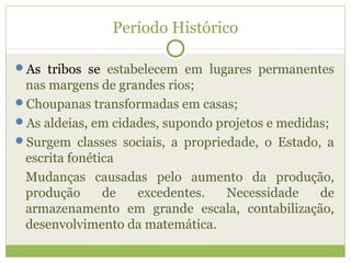 Período Histórico
As tribos se estabelecem em lugares permanentes
nas margens de grandes rios;
Choupanas transformadas em casas;
As aldeias, em cidades, supondo projetos e medidas;
Surgem classes sociais, a propriedade, o Estado, a
escrita fonética
Mudanças causadas pelo aumento da produção,
produção de excedentes. Necessidade de
armazenamento em grande escala, contabilização,
desenvolvimento da matemática.
 