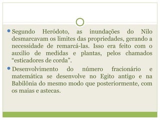 Segundo Heródoto, as inundações do Nilo
desmarcavam os limites das propriedades, gerando a
necessidade de remarcá-las. Isso era feito com o
auxilio de medidas e plantas, pelos chamados
“esticadores de corda”.
Desenvolvimento do número fracionário e
matemática se desenvolve no Egito antigo e na
Babilônia do mesmo modo que posteriormente, com
os maias e astecas.
 