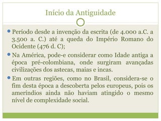 Início da Antiguidade
Período desde a invenção da escrita (de 4.000 a.C. a
3.500 a. C.) até a queda do Império Romano do
Ocidente (476 d. C);
Na América, pode-e considerar como Idade antiga a
época pré-colombiana, onde surgiram avançadas
civilizações dos astecas, maias e incas.
Em outras regiões, como no Brasil, considera-se o
fim desta época a descoberta pelos europeus, pois os
ameríndios ainda não haviam atingido o mesmo
nível de complexidade social.
 