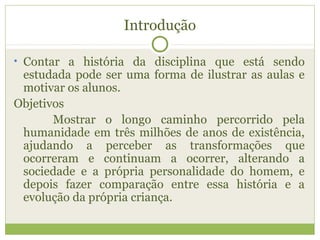 Introdução
• Contar a história da disciplina que está sendo
estudada pode ser uma forma de ilustrar as aulas e
motivar os alunos.
Objetivos
Mostrar o longo caminho percorrido pela
humanidade em três milhões de anos de existência,
ajudando a perceber as transformações que
ocorreram e continuam a ocorrer, alterando a
sociedade e a própria personalidade do homem, e
depois fazer comparação entre essa história e a
evolução da própria criança.
 