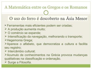 A Matemática entre os Gregos e os Romanos
 Ferramentas mais eficientes podem ser criadas;
 A produção aumenta muito;
 O comércio se expande;
 Intensificação da navegação, melhorando o transporte;
Hegemonia Grega;
Aparece o alfabeto, que democratiza a cultura e facilita
seu registro;
 Intercâmbio cultural;
Acumulo de conhecimentos na Grécia provoca mudanças
qualitativas na classificação e ordenação.
 Surge a Filosofia.
 