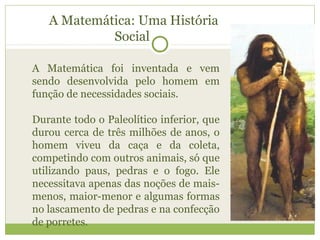A Matemática: Uma História
Social
A Matemática foi inventada e vem
sendo desenvolvida pelo homem em
função de necessidades sociais.
Durante todo o Paleolítico inferior, que
durou cerca de três milhões de anos, o
homem viveu da caça e da coleta,
competindo com outros animais, só que
utilizando paus, pedras e o fogo. Ele
necessitava apenas das noções de mais-
menos, maior-menor e algumas formas
no lascamento de pedras e na confecção
de porretes.
 