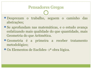 Pensadores Gregos
Desprezam o trabalho, seguem o caminho das
abstrações;
Se aprofundam nas matemáticas, e o estudo avança
enfatizando mais qualidade do que quantidade, mais
Geometria do que Aritmética.
Geometria é a primeira a receber tratamento
metodológico;
Os Elementos de Euclides- 1ª obra lógica.
 