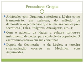 Pensadores Gregos
Aristóteles com Organon, sintetizou a Lógica como
transposição, em palavras, do método de
demonstração geométrico que se iniciara com os pré-
socráticos ( Tales, Pitágoras, Anaxágoras, etc...);
Com o advento da lógica, a palavra tornou-se
instrumento de poder, para controle da população. O
escravismo entrava em sua crise final.
Depois da Geometria e da Lógica, a terceira
sistematização ocorreu na Mecânica, com
Arquimedes.
 