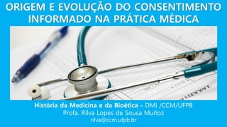 História da Medicina e da Bioética - DMI /CCM/UFPB
Profa. Rilva Lopes de Sousa Muñoz
rilva@ccm.ufpb.br
ORIGEM E EVOLUÇÃO DO CONSENTIMENTO
INFORMADO NA PRÁTICA MÉDICA
 
