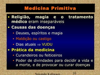 Medicina Primitiva 
• Religião, magia e o tratamento 
médico eram inseparáveis 
• Causas das doenças 
• Deuses, espíritos e magia 
• MMaallddiiççããoo oouu ccaassttiiggoo 
• Dias atuais Þ VVUUDDUU 
• PPrrááttiiccaa ddaa mmeeddiicciinnaa 
• Curandeiros ou feiticeiros 
• Poder de divindades para decidir a vida e 
a morte, e de provocar ou curar doenças 
Salomão Kahwage 10 
 