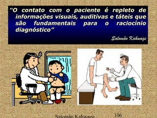 ““OO O ccoonnttaattoo contato ccoomm com oo ppaacciieennttee éé rreepplleettoo ddee 
iinnffoorrmmaaççõõeess vviissuuaaiiss,, aauuddiittiivvaass ee ttáátteeiiss qquuee 
ssããoo ffuunnddaammeennttaaiiss ppaarraa oo rraacciiooccíínniioo 
ddiiaaggnnóóssttiiccoo”” 
Salomão Kahwage 
Salomão Kahwage 106 
