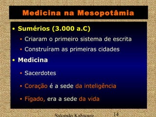Medicina na Mesopotâmia 
• SSuumméérriiooss ((33..000 aa..CC)) 
• Criaram o primeiro sistema de escrita 
• Construíram as primeiras cidades 
Salomão Kahwage 14 
• Medicina 
• Sacerdotes 
• CCoorraaççããoo é a sede ddaa iinntteelliiggêênncciiaa 
• FFííggaaddoo,, era a sede ddaa vviiddaa 
 