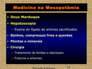 Medicina na Mesopotâmia 
• DDeeuuss MMaarrdduuqquuee 
• HHeeppaattoossccooppiiaa 
• Exame do fígado de animais sacrificados 
• Banhos, compressas frias e quentes 
• Plantas e minerais 
• Cirurgia 
• Tratamento de feridas e abscessos 
• Fraturas e entorses 
Salomão Kahwage 15 
 