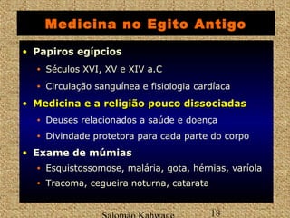 Medicina no Egito Antigo 
• Papiros egípcios 
• Séculos XVI, XV e XIV a.C 
• Circulação sanguínea e fisiologia cardíaca 
• MMeeddiicciinnaa ee aa rreelliiggiiããoo ppoouuccoo ddiissssoocciiaaddaass 
Salomão Kahwage 18 
Medicina • Deuses relacionados a saúde e doença 
• Divindade protetora para cada parte do corpo 
• Exame de múmias 
• Esquistossomose, malária, gota, hérnias, varíola 
• Tracoma, cegueira noturna, catarata 
 
