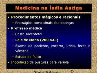 Medicina na Índia Antiga 
• Procedimentos mágicos e racionais 
• Presságios como sinais das doenças 
• Profissão médica 
• Casta sacerdotal 
• LLeeiiss ddee MMaannoo ((2200 aa..CC..)) 
• Exame do paciente, escarro, urina, fezes e 
vômitos 
• Estudo do Pulso 
• IInnooccuullaaççããoo de pústulas para varíola 
Salomão Kahwage 23 
 