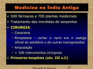Medicina na Índia Antiga 
• 500 fármacos e 700 plantas medicinais 
• Tratamento das mordidas de serpentes 
• CCIIRRUURRGGIIAA 
• CCeessaarriiaannaa 
• RRiinnooppllaassttiiaa -- ccoorrttaarr oo nnaarriizz eerraa oo ccaassttiiggoo 
ooffiicciiaall ddoo aadduullttéérriioo ee ddee oouuttrraass ttrraannssggrreessssõõeess 
• Amputação 
• > 100 instrumentos cirúrgicos 
• PPrriimmeeiirrooss hhoossppiittaaiiss ((sséécc.. IIIIII aa..CC)) 
Salomão Kahwage 24 
 