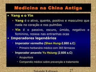 Medicina na China Antiga 
Salomão Kahwage 27 
• YYaanngg ee oo YYiinn 
• YYaanngg é o ativo, quente, positivo e masculino que 
nada no coração e nos pulmões 
• YYiinn é o passivo, escuro, úmido, negativo e 
feminino, ressoa nas entranhas ocas 
• Imperadores legendários 
• Imperador vermelho (SShheenn HHuunngg--2.800 a.C)) 
• Primeiro herbanário médico com 365 fármacos 
• Imperador amarelo Yu Hsiung (2.600 a.C) 
• Acupuntura 
• Compendio médico sobre prevenção e tratamento 
 