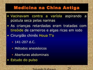 Medicina na China Antiga 
• VVaacciinnaavvaamm ccoonnttrraa aa vvaarrííoollaa aspirando a 
pústula seca pelas narinas 
• As crianças retardadas eram tratadas com 
ttiirreeóóiiddee de carneiros e algas ricas em iodo 
• Cirurgião chinês HHoouuaa TT’’oo 
• 141-207 d.C. 
• Métodos anestésicos 
• Aberturas abdominais 
• EEssttuuddoo ddoo ppuullssoo 
Salomão Kahwage 28 
 