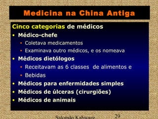 Medicina na China Antiga 
CCiinnccoo ccaatteeggoorriiaass de médicos 
• Médico-chefe 
• Coletava medicamentos 
• Examinava outro médicos, e os nomeava 
• Médicos dietólogos 
• Receitavam as 6 classes de alimentos e 
• Bebidas 
• Médicos para enfermidades simples 
• Médicos de úlceras (cirurgiões) 
• Médicos de animais 
Salomão Kahwage 29 
 