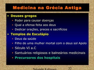 Medicina na Grécia Antiga 
• DDeeuusseess ggrreeggooss 
• Poder para causar doenças 
• Qual a ofensa feita aos deus 
• Dedicar orações, preces e sacrifícios 
• TTeemmppllooss ddee EEssccuullááppiioo 
• Deus da saúde 
• Filho de uma mulher mortal com o deus sol Apolo 
• Século VI a.C 
• Santuários religiosos e balneários medicinais 
• PPrreeccuurrssoorreess ddooss hhoossppiittaaiiss 
Salomão Kahwage 32 
 