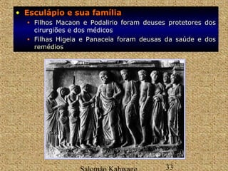 • EEssccuullááppiioo ee ssuuaa ffaammíílliiaa 
• Filhos Macaon e Podalirio foram deuses protetores dos 
cirurgiões e dos médicos 
• Filhas Higeia e Panaceia foram deusas da saúde e dos 
remédios 
Salomão Kahwage 33 
 