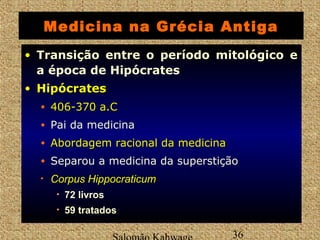 Medicina na Grécia Antiga 
• Transição entre o período mitológico e 
a época de Hipócrates 
• HHiippóóccrraatteess 
• 440066--337700 aa..CC 
• Pai da medicina 
• AAbboorrddaaggeemm rraacciioonnaall ddaa mmeeddiicciinnaa 
• Separou a medicina da superstição 
• CCoorrppuuss HHiippppooccrraattiiccuumm 
• 72 livros 
• 59 tratados 
Salomão Kahwage 36 
 