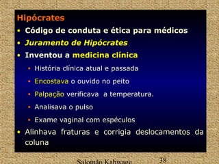 Hipócrates 
• Código de conduta e ética para médicos 
• JJuurraammeennttoo ddee HHiippóóccrraatteess 
• Inventou a mmeeddiicciinnaa ccllíínniiccaa 
• História clínica atual e passada 
• EEnnccoossttaavvaa o ouvido no peito 
• Palpação verificava a temperatura. 
• Analisava o pulso 
• Exame vaginal com espéculos 
• Alinhava fraturas e corrigia deslocamentos da 
coluna 
Salomão Kahwage 38 
 