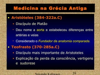Medicina na Grécia Antiga 
• Aristóteles (384-322a.C) 
• Discípulo de Platão 
• Deu nome a aaoorrttaa e estabeleceu diferenças entre 
artérias e veias 
• Considerado o FFuunnddaaddoorr ddaa aannaattoommiiaa ccoommppaarraaddaa.. 
• Teofrasto (370-285a.C) 
• Discípulo mais importante de Aristoteles 
• Explicação da perda da consciência, vertigens 
e sudorese 
Salomão Kahwage 39 
 