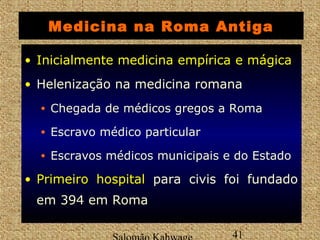 Medicina na Roma Antiga 
• IInniicciiaallmmeennttee Inicialmente mmeeddiicciinnaa eemmppíírriiccaa ee mmáággiiccaa 
• Helenização na medicina romana 
• Chegada de médicos gregos a Roma 
• Escravo médico particular 
• Escravos médicos municipais e do Estado 
• PPrriimmeeiirroo hhoossppiittaall para civis foi fundado 
em 394 em Roma 
Salomão Kahwage 41 
 