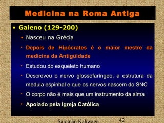Medicina na Roma Antiga 
• GGaalleennoo ((112299--220000)) 
• Nasceu na Grécia 
• DDeeppooiiss ddee HHiippóóccrraatteess é o maior mestre da 
medicina da Antigüidade 
• Estudou do esqueleto humano 
• Descreveu o nervo glossofaríngeo, a estrutura da 
medula espinhal e que os nervos nascem do SNC 
• O corpo não é mais que um instrumento da alma 
• Apoiado pela Igreja Católica 
Salomão Kahwage 42 
 