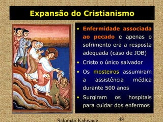 Expansão do Cristianismo 
• EEnnffeerrmmiiddaaddee aassssoocciiaaddaa 
aaoo ppeeccaaddoo e apenas o 
sofrimento era a resposta 
adequada (caso de JOB) 
• Cristo o único salvador 
• Os mmoosstteeiirrooss assumiram 
a assistência médica 
durante 500 anos 
• Surgiram os hospitais 
para cuidar dos enfermos 
Salomão Kahwage 48 
 
