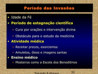 Período das Invasões 
• Idade da Fé 
• PPeerrííooddoo ddee eessttaaggnnaaççããoo cciieennttííffiiccaa 
Salomão Kahwage 50 
Período • Cura por orações e intervenção divina 
• Obstáculo para o estudo da medicina 
• AAttiivviiddaaddee mmééddiiccaa 
• Receitar preces, exorcismos 
• Amuletos, óleos e imagens santas 
• Ensino médico 
• Mosteiros como a Escola dos Beneditinos 
 