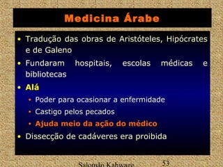 Medicina Árabe 
• Tradução das obras de Aristóteles, Hipócrates 
e de Galeno 
• Fundaram hospitais, escolas médicas e 
bibliotecas 
• AAlláá 
• Poder para ocasionar a enfermidade 
• Castigo pelos pecados 
• AAjjuuddaa mmeeiioo ddaa aaççããoo ddoo mmééddiiccoo 
• Dissecção de cadáveres era proibida 
Salomão Kahwage 53 
 
