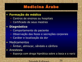 Medicina Árabe 
• FFoorrmmaaççããoo ddoo mmééddiiccoo 
• Centros de ensinos ou hospitais 
• Certificado de seus mestres 
Salomão Kahwage 54 
• Diagnóstico 
• Comportamento do paciente 
• Observação das fezes e secreções corporais 
• Caráter e localização da dor 
• Medicamentos 
• Âmbar, almiscar, sândalo e cânfora 
• AAnneesstteessiiaa 
• Esponja com droga hipnótica sobre a boca e o nariz 
 